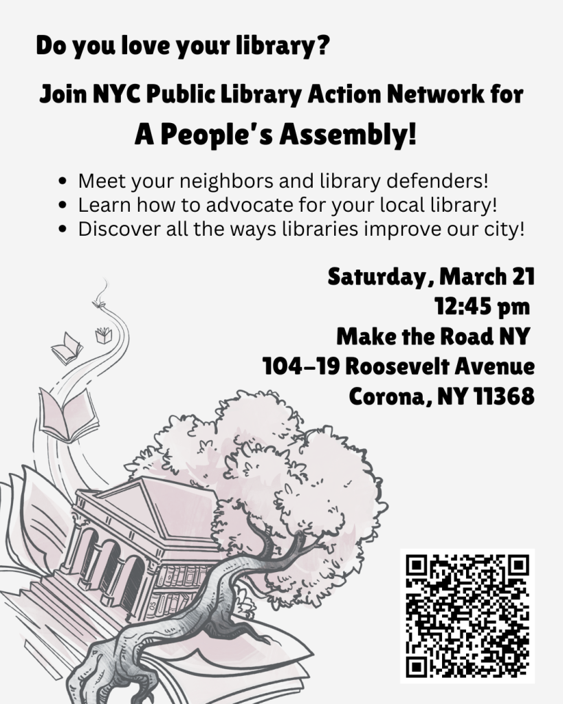 A flyer with an image of a library nestled in a tree throwing down roots as books fly off on a stream of energy. The text reads:
"Do you love your library?
Join NYC Public Library Action Network for A People's Assembly!
- Meet your neighbors and library defenders!
- Learn how to advocate for your local library!
- Discover all the ways libraries improve our city!
Saturday, March 21
12:45pm
Make the Road NY
104-19 Roosevelt Avenue
Corona, NY 11368"