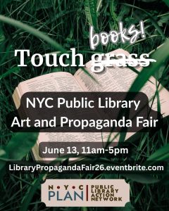 Image of a book lying in some grass. Over the top of the image is the text "Touch grass," but "grass" is crossed out and replaced with "books." Below this, it says "NYC Public Library Art and Propaganda Fair, Jun 13, 11am-5pm. LibraryPropagandaFair26.eventbrite.com" and the NYC PLAN logo is at the bottom of the image